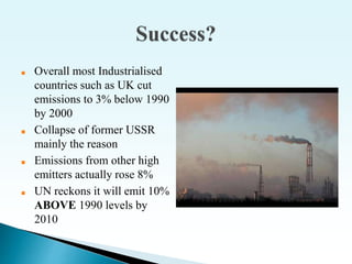 ■ Overall most Industrialised
countries such as UK cut
emissions to 3% below 1990
by 2000
■ Collapse of former USSR
mainly the reason
■ Emissions from other high
emitters actually rose 8%
■ UN reckons it will emit 10%
ABOVE 1990 levels by
2010
 