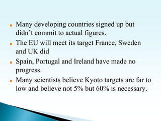 ■ Many developing countries signed up but
didn’t commit to actual figures.
■ The EU will meet its target France, Sweden
and UK did
■ Spain, Portugal and Ireland have made no
progress.
■ Many scientists believe Kyoto targets are far to
low and believe not 5% but 60% is necessary.
 