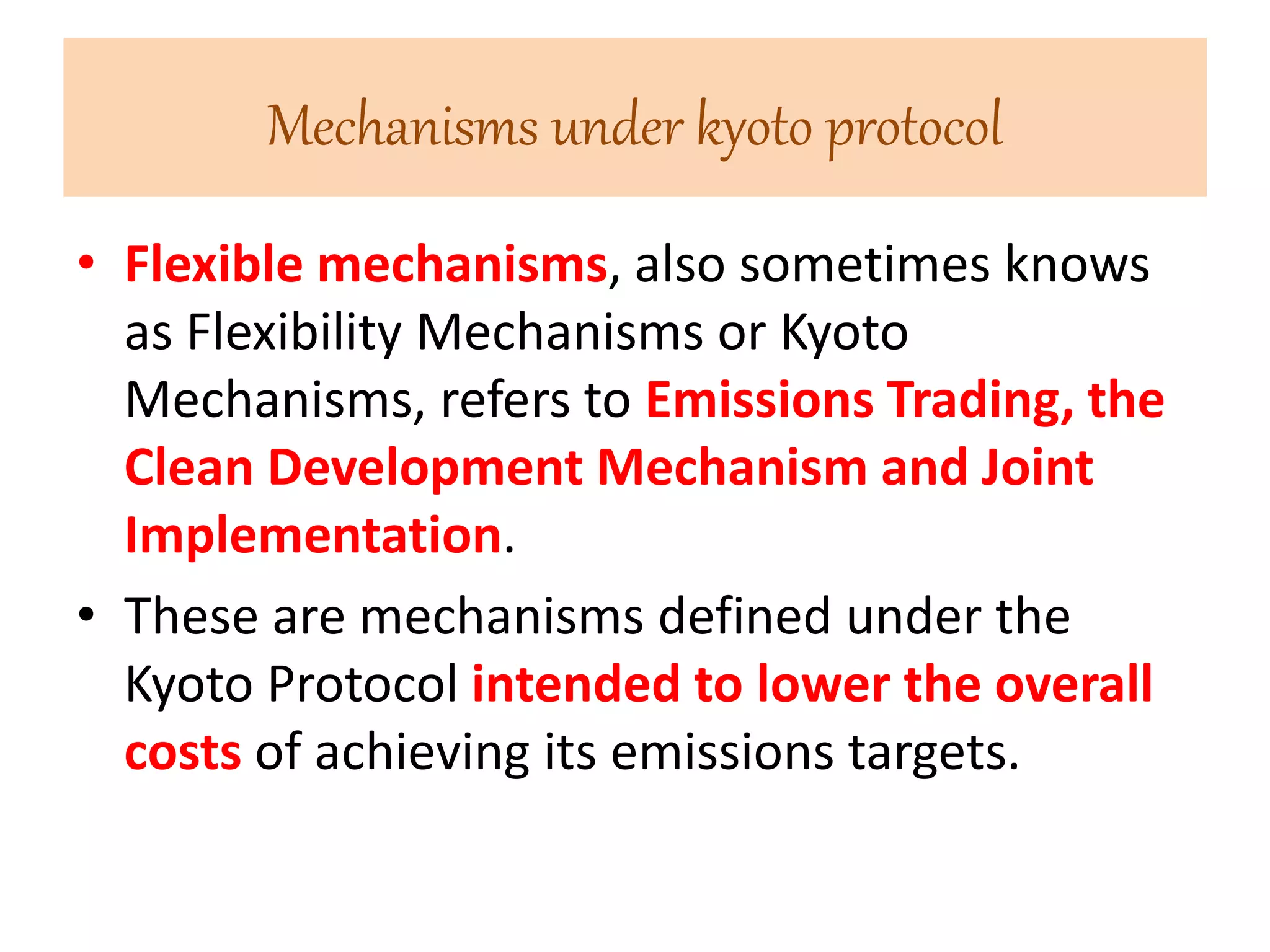 Mechanisms under kyoto protocol 
• Flexible mechanisms, also sometimes knows 
as Flexibility Mechanisms or Kyoto 
Mechanisms, refers to Emissions Trading, the 
Clean Development Mechanism and Joint 
Implementation. 
• These are mechanisms defined under the 
Kyoto Protocol intended to lower the overall 
costs of achieving its emissions targets. 
 