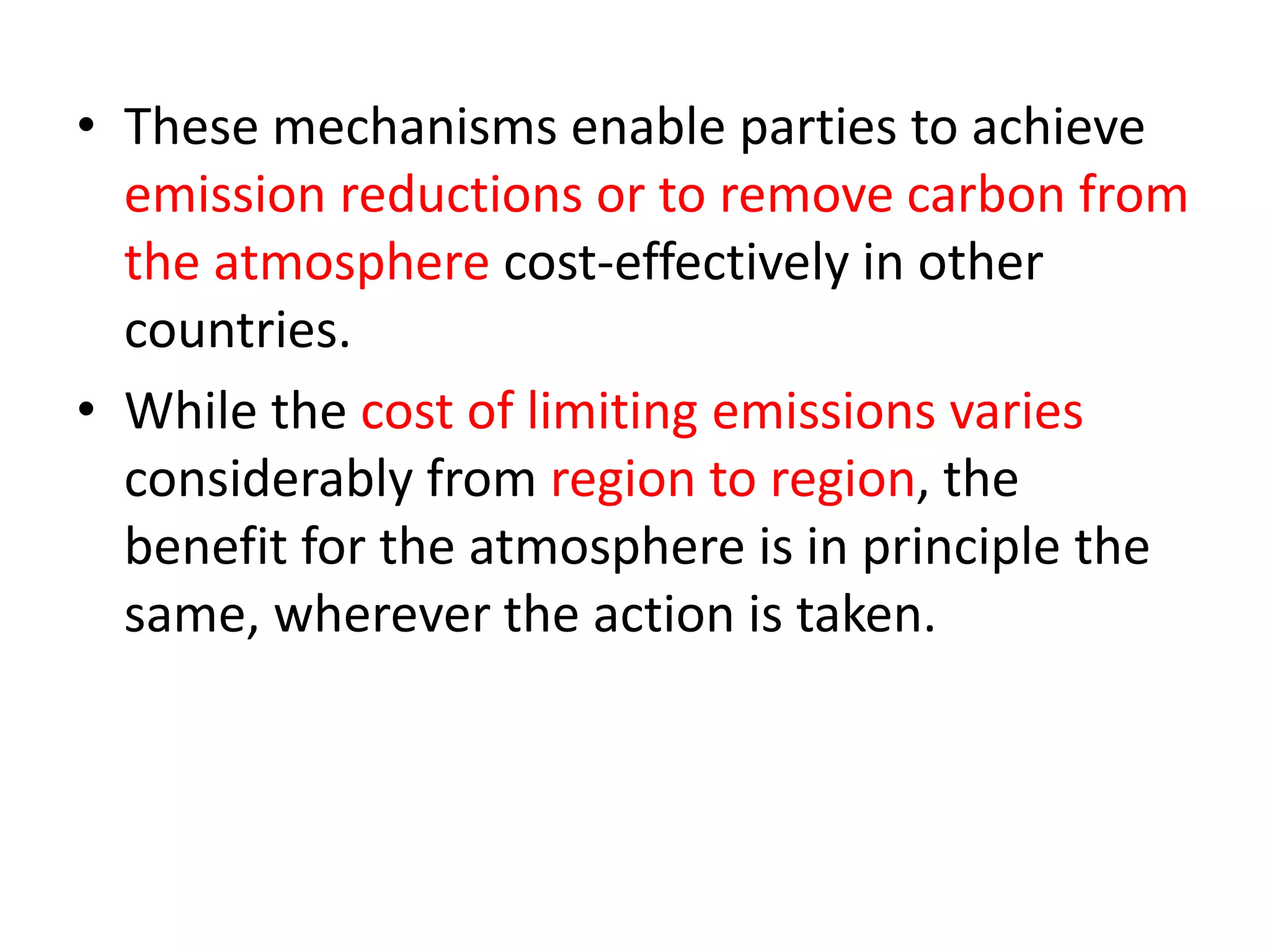 • These mechanisms enable parties to achieve 
emission reductions or to remove carbon from 
the atmosphere cost-effectively in other 
countries. 
• While the cost of limiting emissions varies 
considerably from region to region, the 
benefit for the atmosphere is in principle the 
same, wherever the action is taken. 
 
