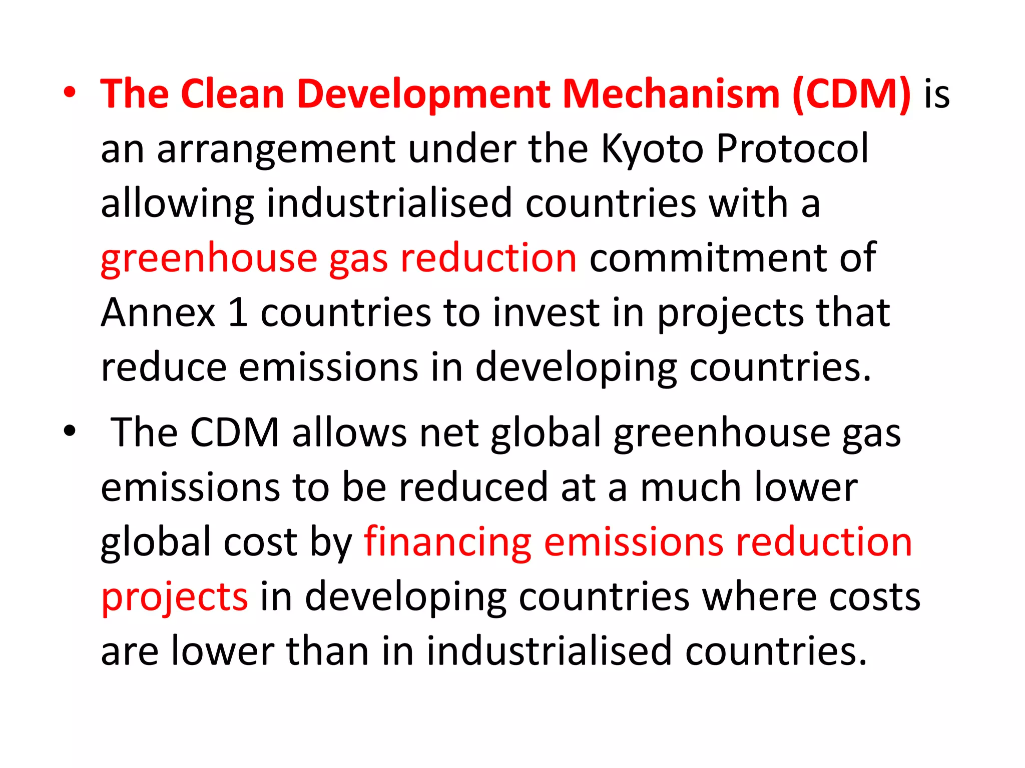 • The Clean Development Mechanism (CDM) is 
an arrangement under the Kyoto Protocol 
allowing industrialised countries with a 
greenhouse gas reduction commitment of 
Annex 1 countries to invest in projects that 
reduce emissions in developing countries. 
• The CDM allows net global greenhouse gas 
emissions to be reduced at a much lower 
global cost by financing emissions reduction 
projects in developing countries where costs 
are lower than in industrialised countries. 
 