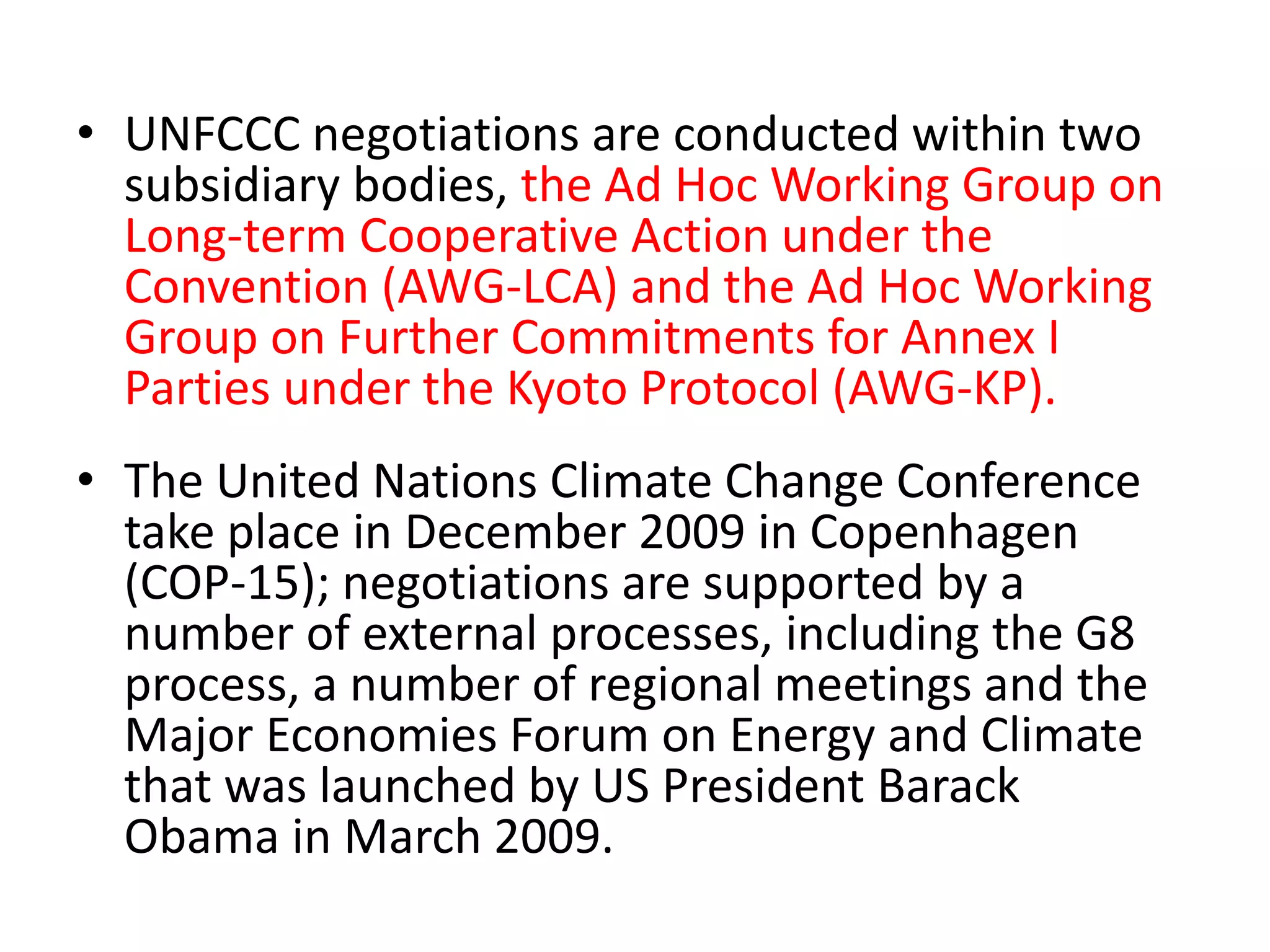 • UNFCCC negotiations are conducted within two 
subsidiary bodies, the Ad Hoc Working Group on 
Long-term Cooperative Action under the 
Convention (AWG-LCA) and the Ad Hoc Working 
Group on Further Commitments for Annex I 
Parties under the Kyoto Protocol (AWG-KP). 
• The United Nations Climate Change Conference 
take place in December 2009 in Copenhagen 
(COP-15); negotiations are supported by a 
number of external processes, including the G8 
process, a number of regional meetings and the 
Major Economies Forum on Energy and Climate 
that was launched by US President Barack 
Obama in March 2009. 
 