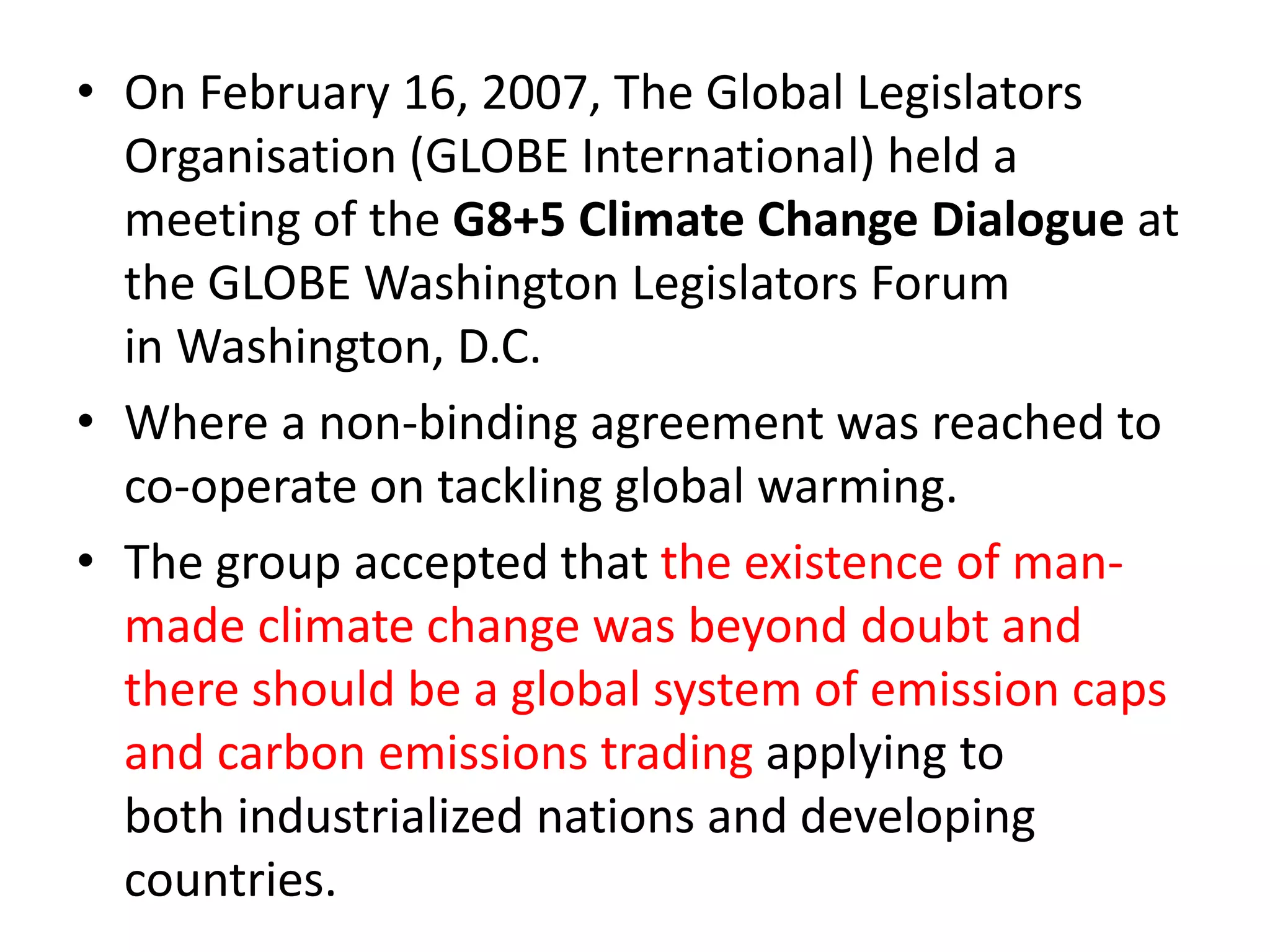• On February 16, 2007, The Global Legislators 
Organisation (GLOBE International) held a 
meeting of the G8+5 Climate Change Dialogue at 
the GLOBE Washington Legislators Forum 
in Washington, D.C. 
• Where a non-binding agreement was reached to 
co-operate on tackling global warming. 
• The group accepted that the existence of man-made 
climate change was beyond doubt and 
there should be a global system of emission caps 
and carbon emissions trading applying to 
both industrialized nations and developing 
countries. 
 
