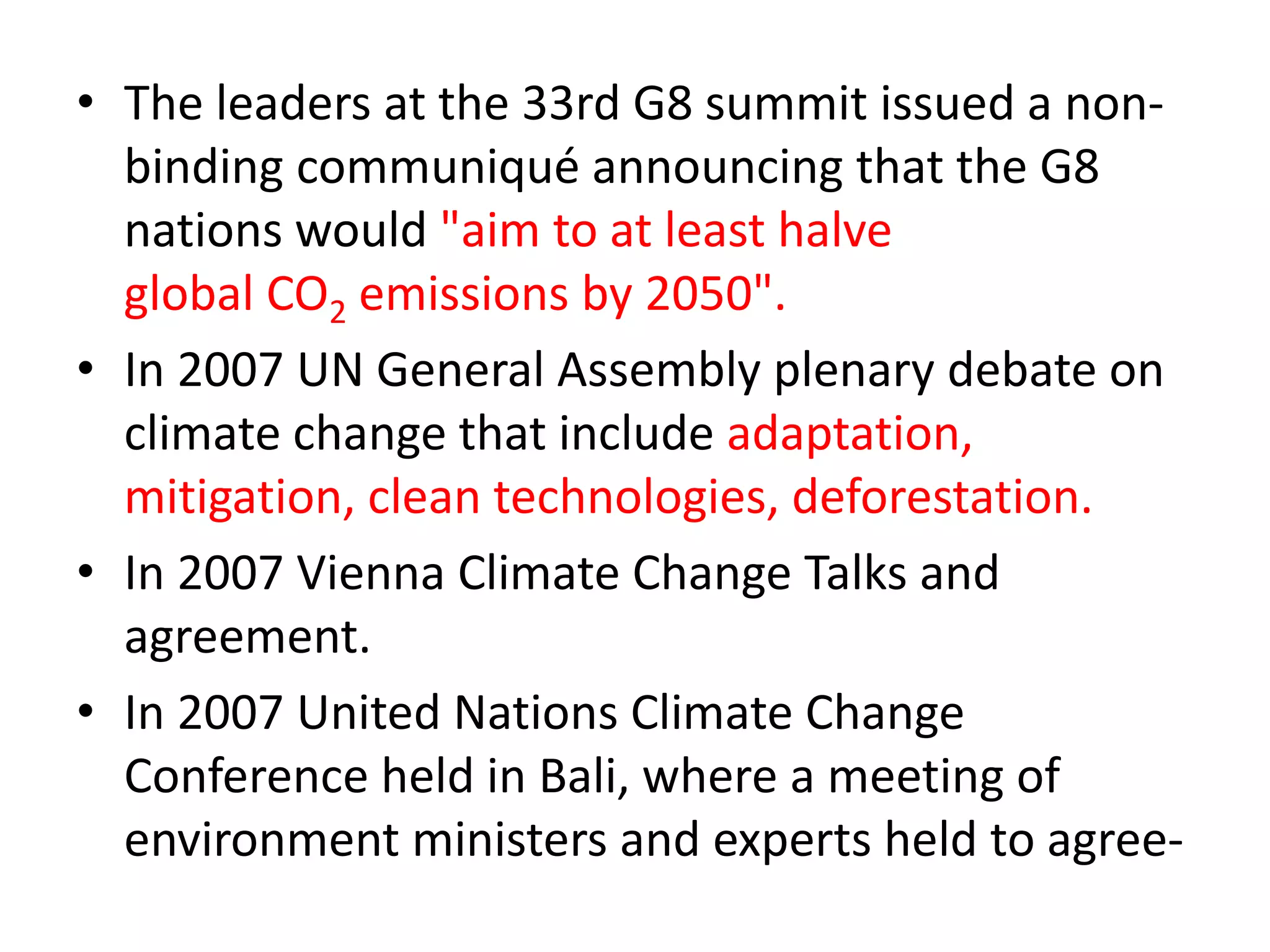 • The leaders at the 33rd G8 summit issued a non-binding 
communiqué announcing that the G8 
nations would "aim to at least halve 
global CO2 emissions by 2050". 
• In 2007 UN General Assembly plenary debate on 
climate change that include adaptation, 
mitigation, clean technologies, deforestation. 
• In 2007 Vienna Climate Change Talks and 
agreement. 
• In 2007 United Nations Climate Change 
Conference held in Bali, where a meeting of 
environment ministers and experts held to agree- 
 