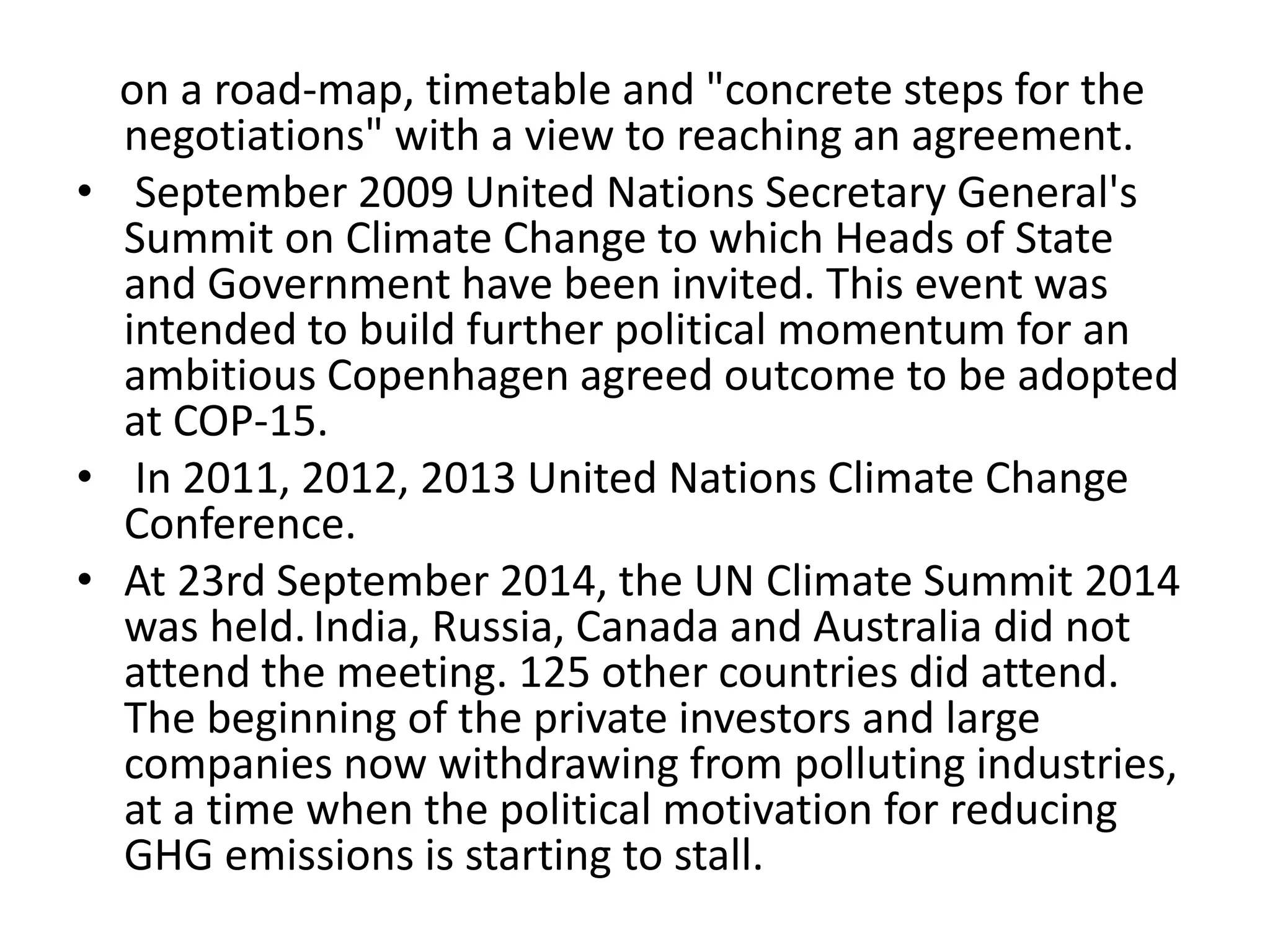 on a road-map, timetable and "concrete steps for the 
negotiations" with a view to reaching an agreement. 
• September 2009 United Nations Secretary General's 
Summit on Climate Change to which Heads of State 
and Government have been invited. This event was 
intended to build further political momentum for an 
ambitious Copenhagen agreed outcome to be adopted 
at COP-15. 
• In 2011, 2012, 2013 United Nations Climate Change 
Conference. 
• At 23rd September 2014, the UN Climate Summit 2014 
was held. India, Russia, Canada and Australia did not 
attend the meeting. 125 other countries did attend. 
The beginning of the private investors and large 
companies now withdrawing from polluting industries, 
at a time when the political motivation for reducing 
GHG emissions is starting to stall. 
 
