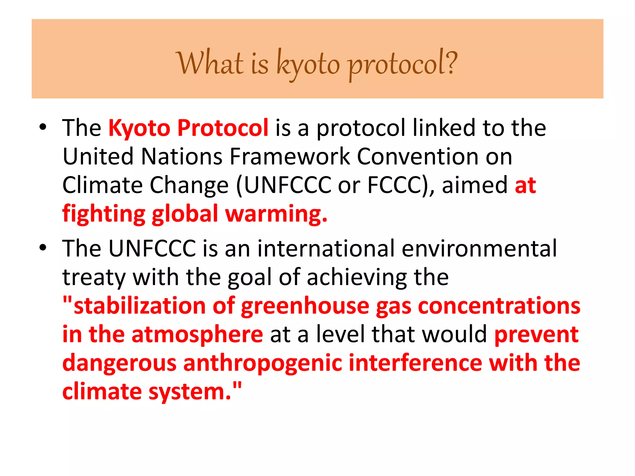 What is kyoto protocol? 
• The Kyoto Protocol is a protocol linked to the 
United Nations Framework Convention on 
Climate Change (UNFCCC or FCCC), aimed at 
fighting global warming. 
• The UNFCCC is an international environmental 
treaty with the goal of achieving the 
"stabilization of greenhouse gas concentrations 
in the atmosphere at a level that would prevent 
dangerous anthropogenic interference with the 
climate system." 
 