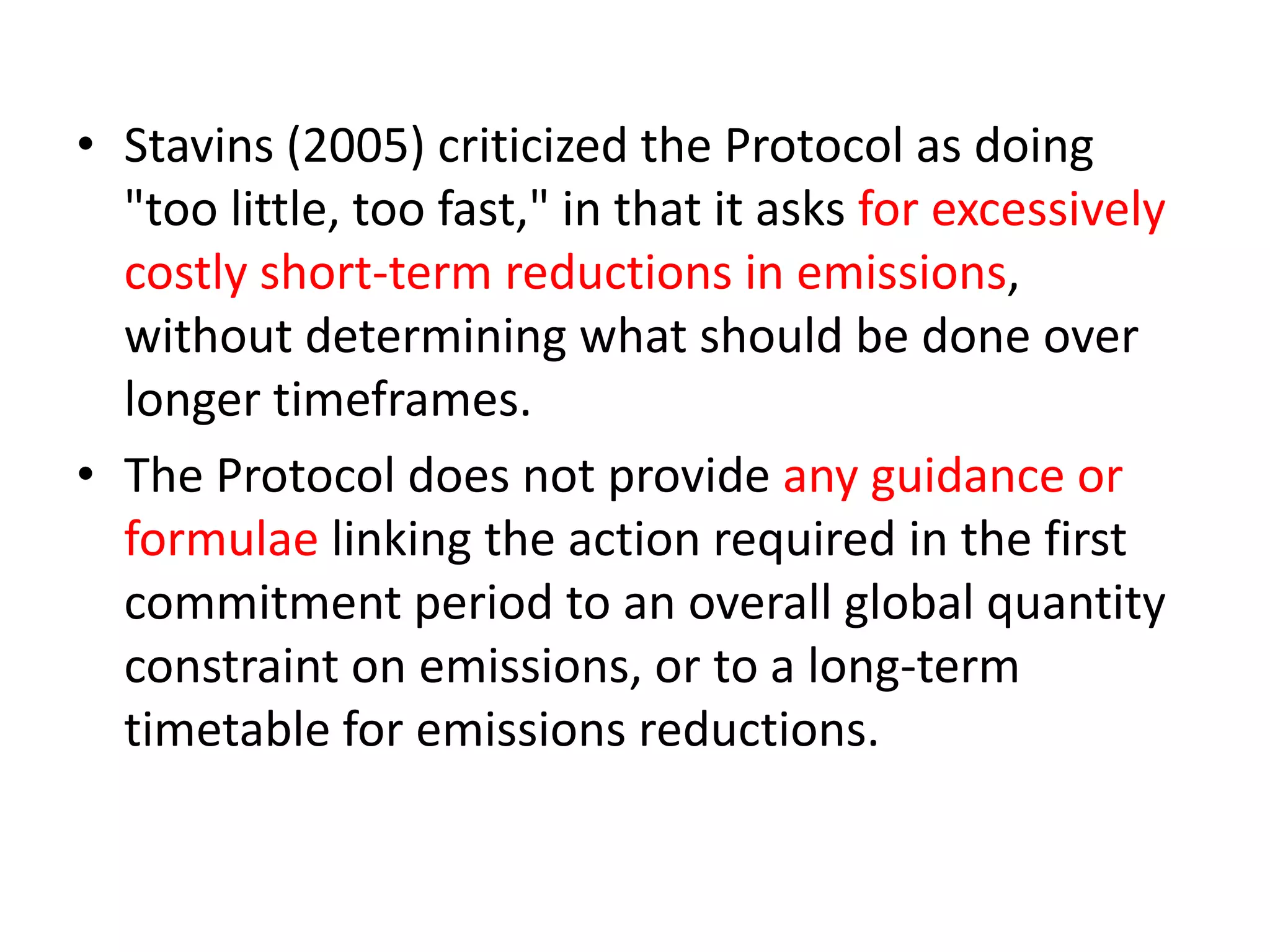• Stavins (2005) criticized the Protocol as doing 
"too little, too fast," in that it asks for excessively 
costly short-term reductions in emissions, 
without determining what should be done over 
longer timeframes. 
• The Protocol does not provide any guidance or 
formulae linking the action required in the first 
commitment period to an overall global quantity 
constraint on emissions, or to a long-term 
timetable for emissions reductions. 
 