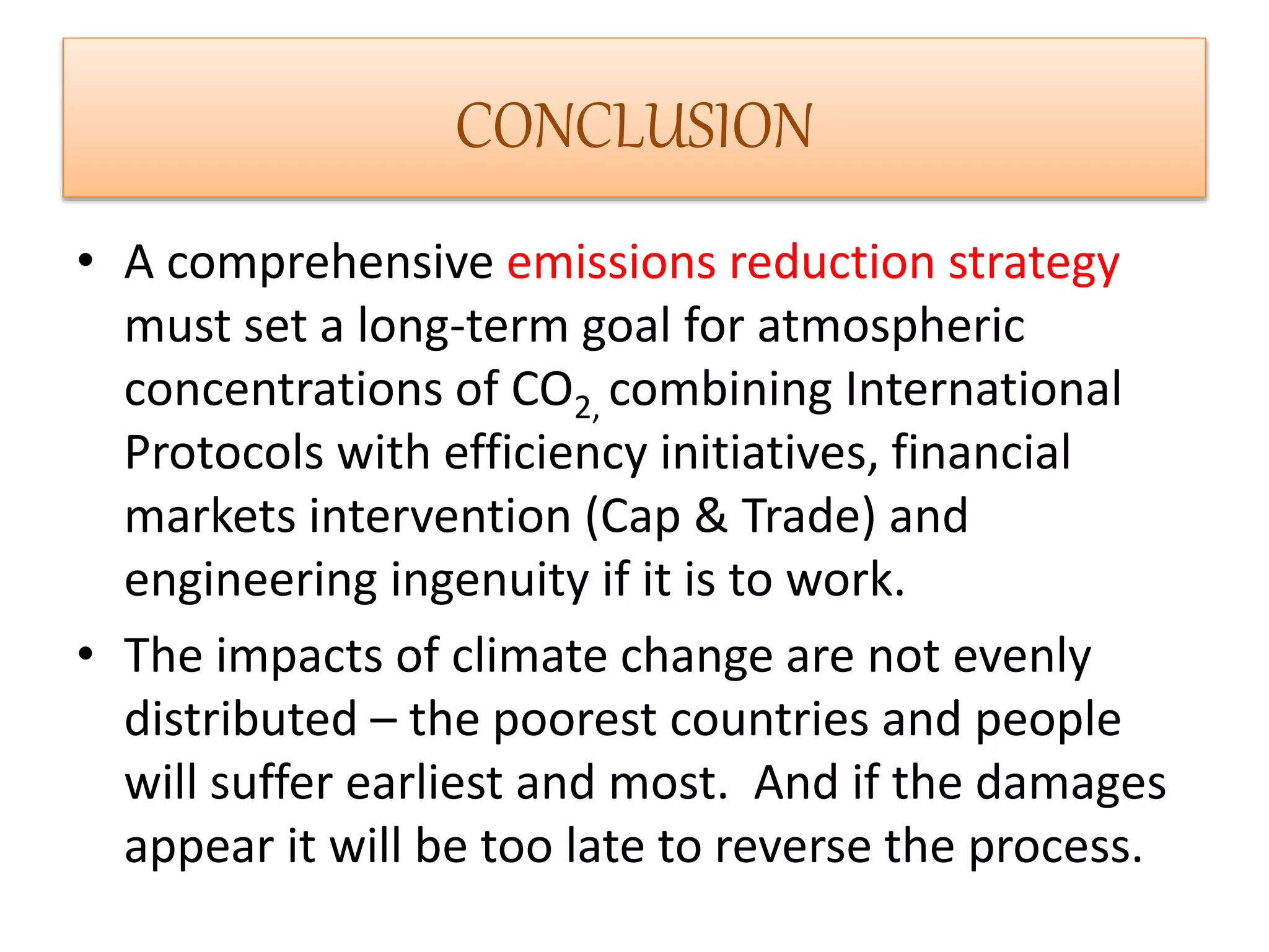 CONCLUSION 
• A comprehensive emissions reduction strategy 
must set a long-term goal for atmospheric 
concentrations of CO2, combining International 
Protocols with efficiency initiatives, financial 
markets intervention (Cap & Trade) and 
engineering ingenuity if it is to work. 
• The impacts of climate change are not evenly 
distributed – the poorest countries and people 
will suffer earliest and most. And if the damages 
appear it will be too late to reverse the process. 
 