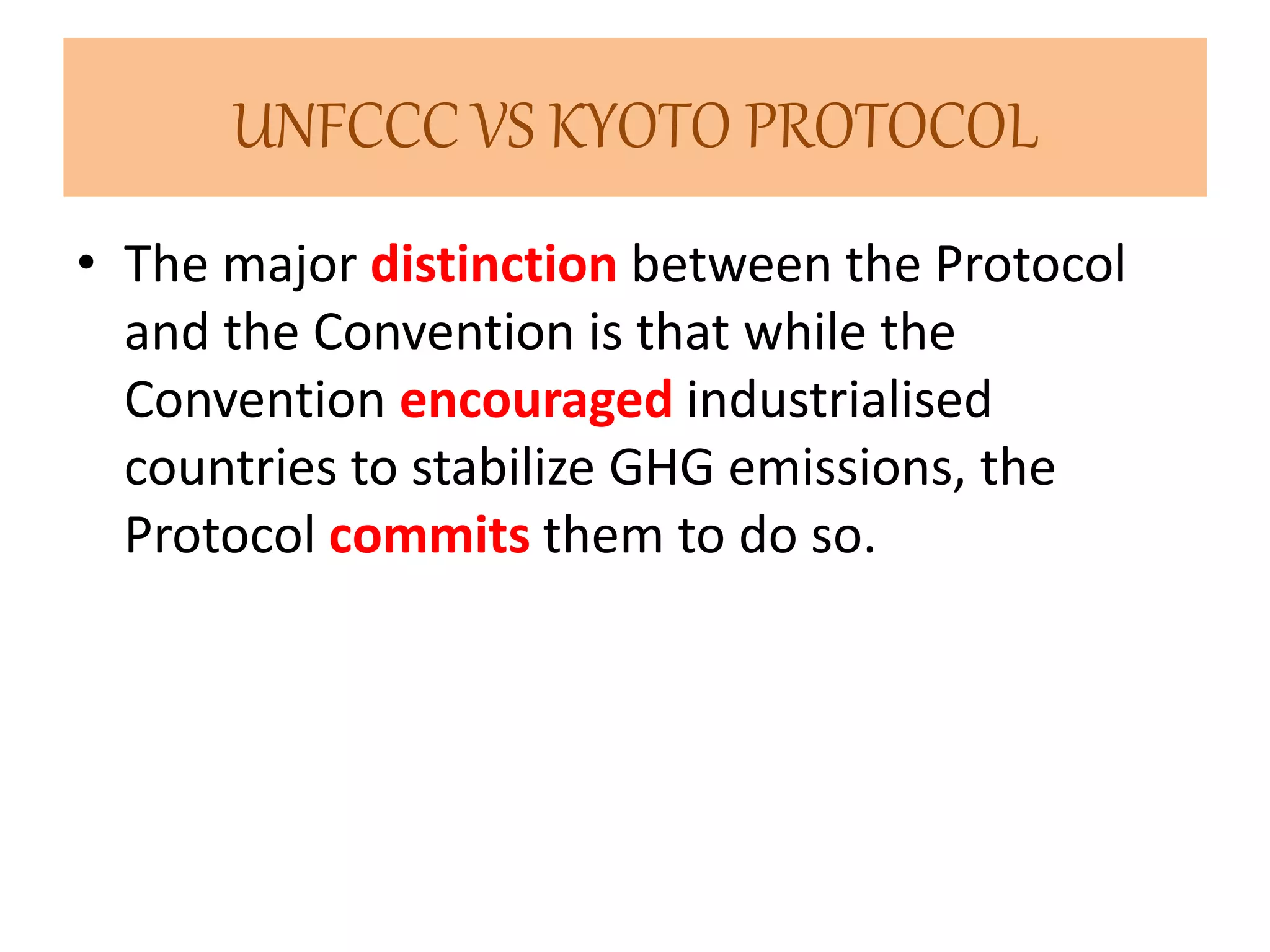 UNFCCC VS KYOTO PROTOCOL 
• The major distinction between the Protocol 
and the Convention is that while the 
Convention encouraged industrialised 
countries to stabilize GHG emissions, the 
Protocol commits them to do so. 
 