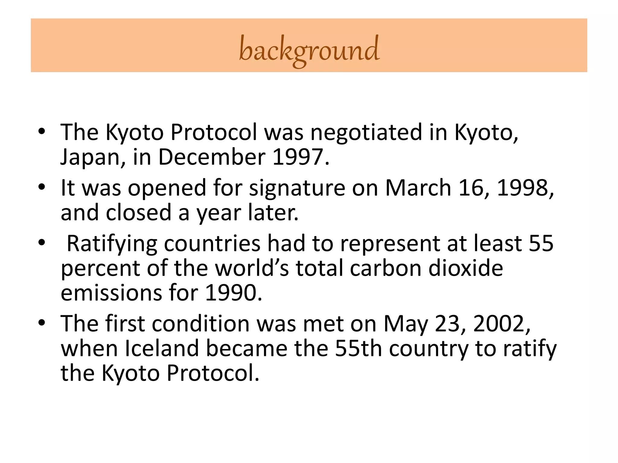 background 
• The Kyoto Protocol was negotiated in Kyoto, 
Japan, in December 1997. 
• It was opened for signature on March 16, 1998, 
and closed a year later. 
• Ratifying countries had to represent at least 55 
percent of the world’s total carbon dioxide 
emissions for 1990. 
• The first condition was met on May 23, 2002, 
when Iceland became the 55th country to ratify 
the Kyoto Protocol. 
 