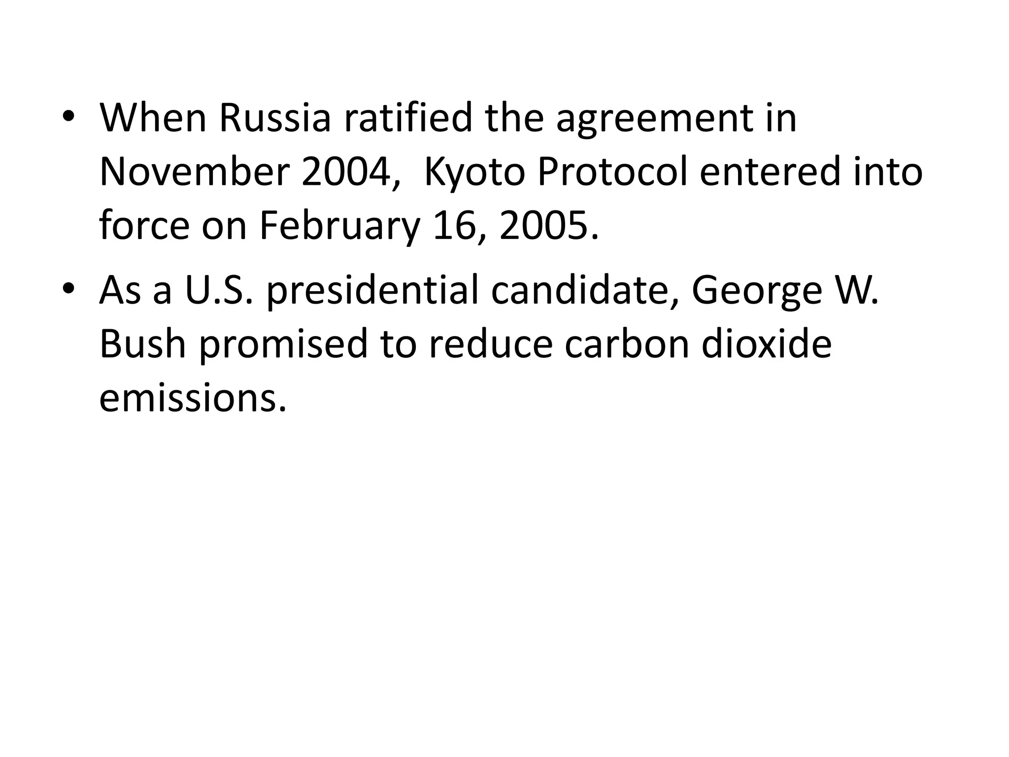 • When Russia ratified the agreement in 
November 2004, Kyoto Protocol entered into 
force on February 16, 2005. 
• As a U.S. presidential candidate, George W. 
Bush promised to reduce carbon dioxide 
emissions. 
 