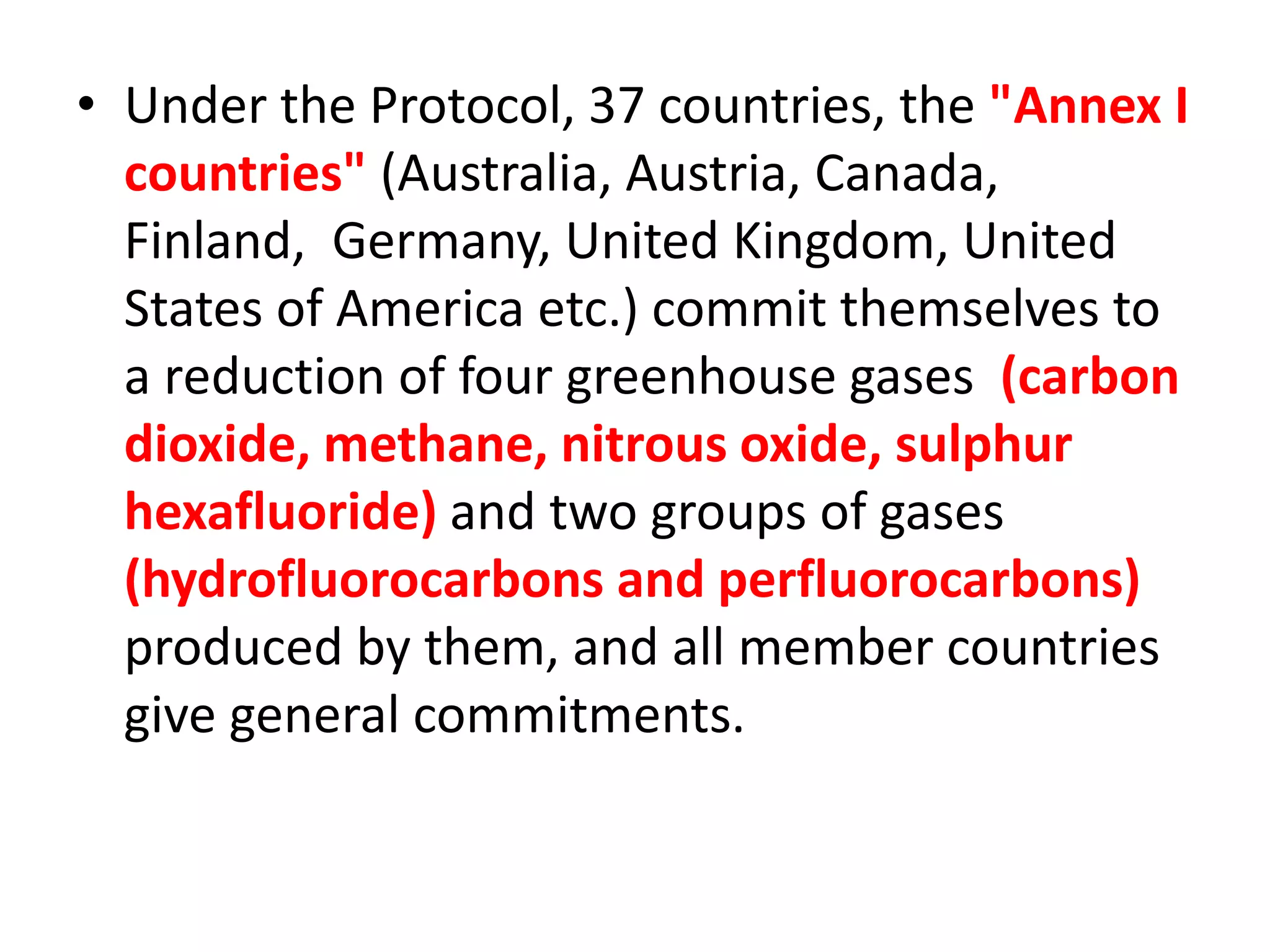 • Under the Protocol, 37 countries, the "Annex I 
countries" (Australia, Austria, Canada, 
Finland, Germany, United Kingdom, United 
States of America etc.) commit themselves to 
a reduction of four greenhouse gases (carbon 
dioxide, methane, nitrous oxide, sulphur 
hexafluoride) and two groups of gases 
(hydrofluorocarbons and perfluorocarbons) 
produced by them, and all member countries 
give general commitments. 
 