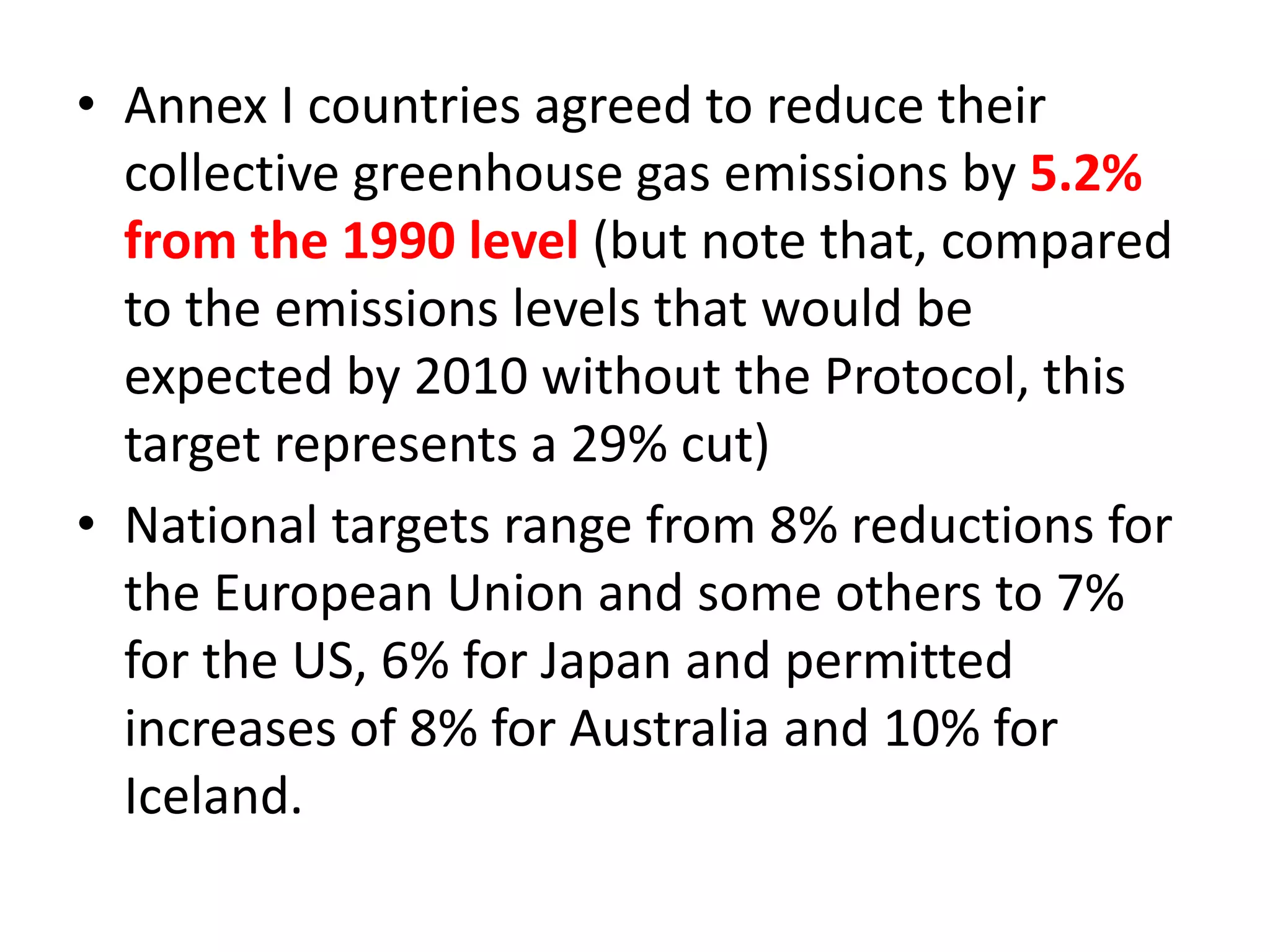 • Annex I countries agreed to reduce their 
collective greenhouse gas emissions by 5.2% 
from the 1990 level (but note that, compared 
to the emissions levels that would be 
expected by 2010 without the Protocol, this 
target represents a 29% cut) 
• National targets range from 8% reductions for 
the European Union and some others to 7% 
for the US, 6% for Japan and permitted 
increases of 8% for Australia and 10% for 
Iceland. 
 