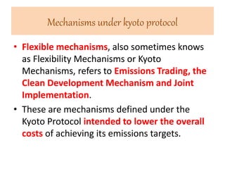 Mechanisms under kyoto protocol 
• Flexible mechanisms, also sometimes knows 
as Flexibility Mechanisms or Kyoto 
Mechanisms, refers to Emissions Trading, the 
Clean Development Mechanism and Joint 
Implementation. 
• These are mechanisms defined under the 
Kyoto Protocol intended to lower the overall 
costs of achieving its emissions targets. 
 
