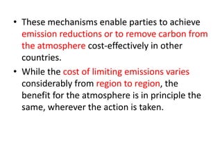 • These mechanisms enable parties to achieve 
emission reductions or to remove carbon from 
the atmosphere cost-effectively in other 
countries. 
• While the cost of limiting emissions varies 
considerably from region to region, the 
benefit for the atmosphere is in principle the 
same, wherever the action is taken. 
 