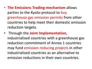 • The Emissions Trading-mechanism allows 
parties to the Kyoto-protocol to buy 
greenhouse gas emission permits from other 
countries to help meet their domestic emission 
reduction targets. 
• Through the Joint Implementation, 
industrialised countries with a greenhouse gas 
reduction commitment of Annex 1 countries 
may fund emission reducing projects in other 
industrialised countries as an alternative to 
emission reductions in their own countries. 
 
