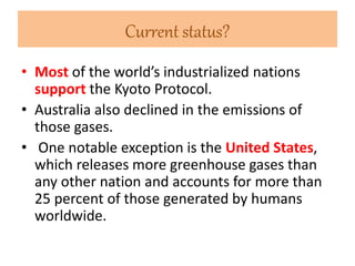 Current status? 
• Most of the world’s industrialized nations 
support the Kyoto Protocol. 
• Australia also declined in the emissions of 
those gases. 
• One notable exception is the United States, 
which releases more greenhouse gases than 
any other nation and accounts for more than 
25 percent of those generated by humans 
worldwide. 
 