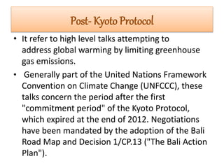 Post- Kyoto Protocol 
• It refer to high level talks attempting to 
address global warming by limiting greenhouse 
gas emissions. 
• Generally part of the United Nations Framework 
Convention on Climate Change (UNFCCC), these 
talks concern the period after the first 
"commitment period" of the Kyoto Protocol, 
which expired at the end of 2012. Negotiations 
have been mandated by the adoption of the Bali 
Road Map and Decision 1/CP.13 ("The Bali Action 
Plan"). 
 