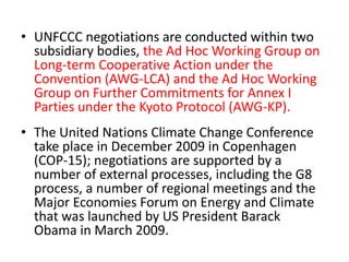• UNFCCC negotiations are conducted within two 
subsidiary bodies, the Ad Hoc Working Group on 
Long-term Cooperative Action under the 
Convention (AWG-LCA) and the Ad Hoc Working 
Group on Further Commitments for Annex I 
Parties under the Kyoto Protocol (AWG-KP). 
• The United Nations Climate Change Conference 
take place in December 2009 in Copenhagen 
(COP-15); negotiations are supported by a 
number of external processes, including the G8 
process, a number of regional meetings and the 
Major Economies Forum on Energy and Climate 
that was launched by US President Barack 
Obama in March 2009. 
 