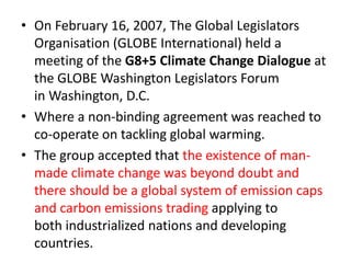 • On February 16, 2007, The Global Legislators 
Organisation (GLOBE International) held a 
meeting of the G8+5 Climate Change Dialogue at 
the GLOBE Washington Legislators Forum 
in Washington, D.C. 
• Where a non-binding agreement was reached to 
co-operate on tackling global warming. 
• The group accepted that the existence of man-made 
climate change was beyond doubt and 
there should be a global system of emission caps 
and carbon emissions trading applying to 
both industrialized nations and developing 
countries. 
 