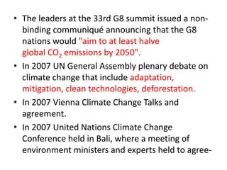 • The leaders at the 33rd G8 summit issued a non-binding 
communiqué announcing that the G8 
nations would "aim to at least halve 
global CO2 emissions by 2050". 
• In 2007 UN General Assembly plenary debate on 
climate change that include adaptation, 
mitigation, clean technologies, deforestation. 
• In 2007 Vienna Climate Change Talks and 
agreement. 
• In 2007 United Nations Climate Change 
Conference held in Bali, where a meeting of 
environment ministers and experts held to agree- 
 