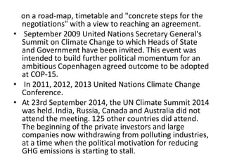 on a road-map, timetable and "concrete steps for the 
negotiations" with a view to reaching an agreement. 
• September 2009 United Nations Secretary General's 
Summit on Climate Change to which Heads of State 
and Government have been invited. This event was 
intended to build further political momentum for an 
ambitious Copenhagen agreed outcome to be adopted 
at COP-15. 
• In 2011, 2012, 2013 United Nations Climate Change 
Conference. 
• At 23rd September 2014, the UN Climate Summit 2014 
was held. India, Russia, Canada and Australia did not 
attend the meeting. 125 other countries did attend. 
The beginning of the private investors and large 
companies now withdrawing from polluting industries, 
at a time when the political motivation for reducing 
GHG emissions is starting to stall. 
 