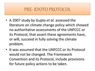 PRE- KYOTO PROTOCOL 
• A 2007 study by Gupta et al. assessed the 
literature on climate change policy which showed 
no authoritative assessments of the UNFCCC or 
its Protocol, that assert these agreements have, 
or will, succeed in fully solving the climate 
problem. 
• It was assumed that the UNFCCC or its Protocol 
would not be changed. The Framework 
Convention and its Protocol, include provisions 
for future policy actions to be taken. 
 