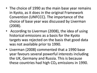 • The choice of 1990 as the main base year remains 
in Kyoto, as it does in the original Framework 
Convention (UNFCCC). The importance of the 
choice of base year was discussed by Liverman 
(2008). 
• According to Liverman (2008), the idea of using 
historical emissions as a basis for the Kyoto 
targets was rejected on the basis that good data 
was not available prior to 1990. 
• Liverman (2008) commented that a 1990 base 
year favours several powerful interests including 
the UK, Germany and Russia. This is because 
these countries had high CO₂ emissions in 1990. 
 