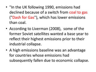 • "In the UK following 1990, emissions had 
declined because of a switch from coal to gas 
("Dash for Gas"), which has lower emissions 
than coal. 
• According to Liverman (2008), some of the 
former Soviet satellites wanted a base year to 
reflect their highest emissions prior to their 
industrial collapse. 
• A high emissions baseline was an advantage 
for countries whose emissions had 
subsequently fallen due to economic collapse. 
 