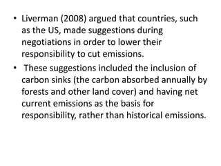 • Liverman (2008) argued that countries, such 
as the US, made suggestions during 
negotiations in order to lower their 
responsibility to cut emissions. 
• These suggestions included the inclusion of 
carbon sinks (the carbon absorbed annually by 
forests and other land cover) and having net 
current emissions as the basis for 
responsibility, rather than historical emissions. 
 