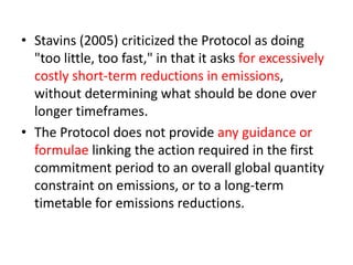 • Stavins (2005) criticized the Protocol as doing 
"too little, too fast," in that it asks for excessively 
costly short-term reductions in emissions, 
without determining what should be done over 
longer timeframes. 
• The Protocol does not provide any guidance or 
formulae linking the action required in the first 
commitment period to an overall global quantity 
constraint on emissions, or to a long-term 
timetable for emissions reductions. 
 