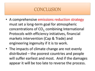 CONCLUSION 
• A comprehensive emissions reduction strategy 
must set a long-term goal for atmospheric 
concentrations of CO2, combining International 
Protocols with efficiency initiatives, financial 
markets intervention (Cap & Trade) and 
engineering ingenuity if it is to work. 
• The impacts of climate change are not evenly 
distributed – the poorest countries and people 
will suffer earliest and most. And if the damages 
appear it will be too late to reverse the process. 
 