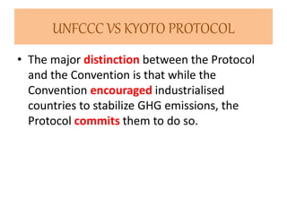 UNFCCC VS KYOTO PROTOCOL 
• The major distinction between the Protocol 
and the Convention is that while the 
Convention encouraged industrialised 
countries to stabilize GHG emissions, the 
Protocol commits them to do so. 
 