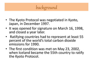 background 
• The Kyoto Protocol was negotiated in Kyoto, 
Japan, in December 1997. 
• It was opened for signature on March 16, 1998, 
and closed a year later. 
• Ratifying countries had to represent at least 55 
percent of the world’s total carbon dioxide 
emissions for 1990. 
• The first condition was met on May 23, 2002, 
when Iceland became the 55th country to ratify 
the Kyoto Protocol. 
 