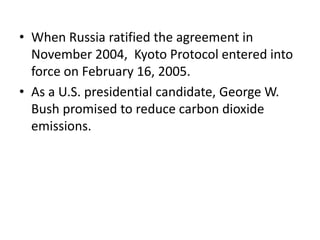 • When Russia ratified the agreement in 
November 2004, Kyoto Protocol entered into 
force on February 16, 2005. 
• As a U.S. presidential candidate, George W. 
Bush promised to reduce carbon dioxide 
emissions. 
 