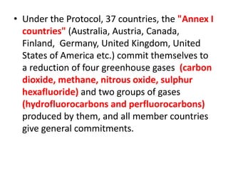 • Under the Protocol, 37 countries, the "Annex I 
countries" (Australia, Austria, Canada, 
Finland, Germany, United Kingdom, United 
States of America etc.) commit themselves to 
a reduction of four greenhouse gases (carbon 
dioxide, methane, nitrous oxide, sulphur 
hexafluoride) and two groups of gases 
(hydrofluorocarbons and perfluorocarbons) 
produced by them, and all member countries 
give general commitments. 
 