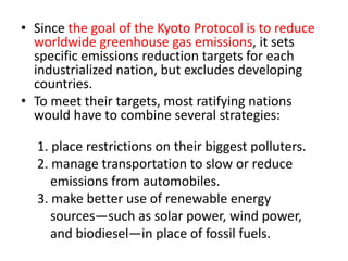 • Since the goal of the Kyoto Protocol is to reduce 
worldwide greenhouse gas emissions, it sets 
specific emissions reduction targets for each 
industrialized nation, but excludes developing 
countries. 
• To meet their targets, most ratifying nations 
would have to combine several strategies: 
1. place restrictions on their biggest polluters. 
2. manage transportation to slow or reduce 
emissions from automobiles. 
3. make better use of renewable energy 
sources—such as solar power, wind power, 
and biodiesel—in place of fossil fuels. 
 