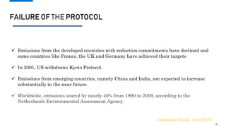 FAILURE OF THE PROTOCOL
10
Emissions trading under Article 17; •Joint implementation (JI) under Article 6; •Clean development
mechanism (CDM) under Article 12
 Emissions from the developed countries with reduction commitments have declined and
some countries like France, the UK and Germany have achieved their targets
 In 2001, US withdraws Kyoto Protocol.
 Emissions from emerging countries, namely China and India, are expected to increase
substantially in the near future.
 Worldwide, emissions soared by nearly 40% from 1990 to 2009, according to the
Netherlands Environmental Assessment Agency.
Grunewald, Nicole, et al (2015)
10
 