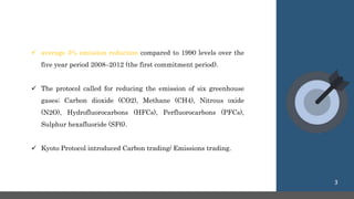 average 5% emission reduction compared to 1990 levels over the
five year period 2008–2012 (the first commitment period).
 The protocol called for reducing the emission of six greenhouse
gases; Carbon dioxide (CO2), Methane (CH4), Nitrous oxide
(N2O), Hydrofluorocarbons (HFCs), Perfluorocarbons (PFCs),
Sulphur hexafluoride (SF6).
 Kyoto Protocol introduced Carbon trading/ Emissions trading.
3
 