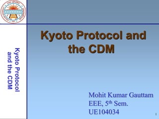 1
Kyoto Protocol and
the CDM
Mohit Kumar Gauttam
EEE, 5th Sem.
UE104034
 