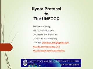 Kyoto Protocol
to
The UNFCCC
Presentation by:
Md. Sohrab Hossain
Department of Fisheries
University of Chittagong
Contact: sohrabcu.007@gmail.com
www.fb.com/sohrabcu.007
www.linkedin.com/in/sohrab007
 