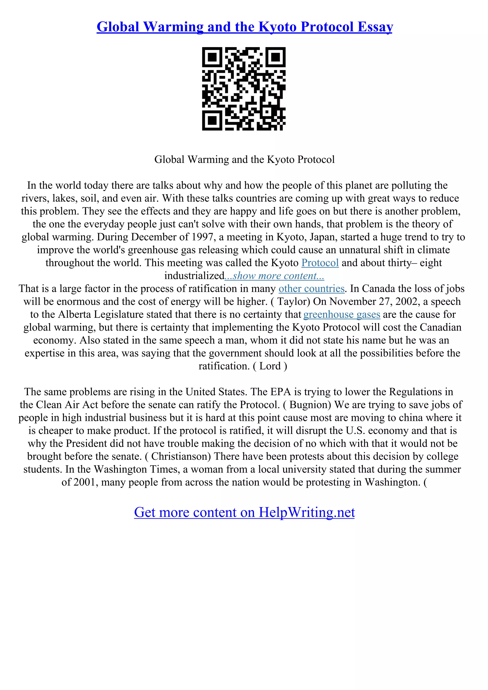 Global Warming and the Kyoto Protocol Essay
Global Warming and the Kyoto Protocol
In the world today there are talks about why and how the people of this planet are polluting the
rivers, lakes, soil, and even air. With these talks countries are coming up with great ways to reduce
this problem. They see the effects and they are happy and life goes on but there is another problem,
the one the everyday people just can't solve with their own hands, that problem is the theory of
global warming. During December of 1997, a meeting in Kyoto, Japan, started a huge trend to try to
improve the world's greenhouse gas releasing which could cause an unnatural shift in climate
throughout the world. This meeting was called the Kyoto Protocol and about thirty– eight
industrialized...show more content...
That is a large factor in the process of ratification in many other countries. In Canada the loss of jobs
will be enormous and the cost of energy will be higher. ( Taylor) On November 27, 2002, a speech
to the Alberta Legislature stated that there is no certainty that greenhouse gases are the cause for
global warming, but there is certainty that implementing the Kyoto Protocol will cost the Canadian
economy. Also stated in the same speech a man, whom it did not state his name but he was an
expertise in this area, was saying that the government should look at all the possibilities before the
ratification. ( Lord )
The same problems are rising in the United States. The EPA is trying to lower the Regulations in
the Clean Air Act before the senate can ratify the Protocol. ( Bugnion) We are trying to save jobs of
people in high industrial business but it is hard at this point cause most are moving to china where it
is cheaper to make product. If the protocol is ratified, it will disrupt the U.S. economy and that is
why the President did not have trouble making the decision of no which with that it would not be
brought before the senate. ( Christianson) There have been protests about this decision by college
students. In the Washington Times, a woman from a local university stated that during the summer
of 2001, many people from across the nation would be protesting in Washington. (
Get more content on HelpWriting.net
 