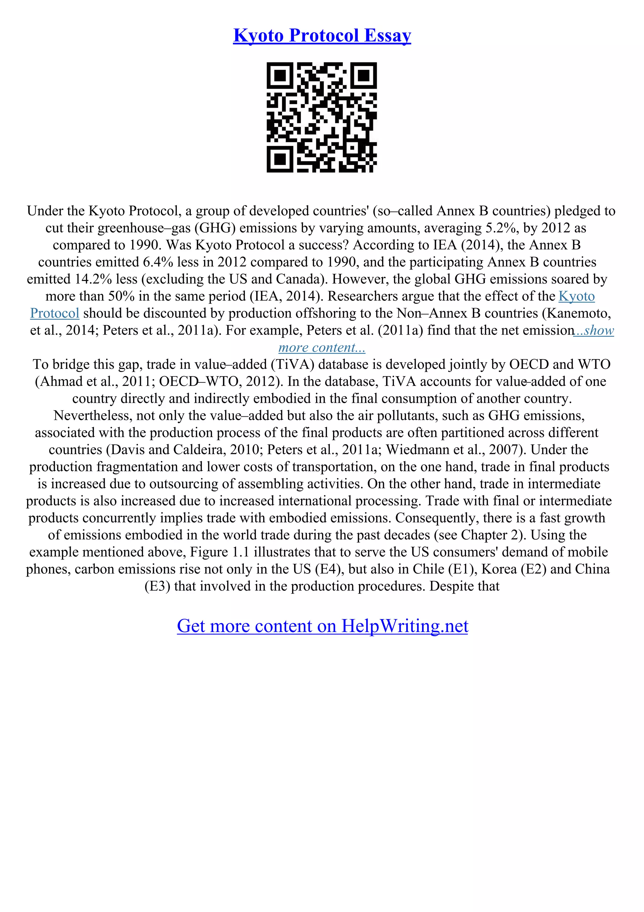 Kyoto Protocol Essay
Under the Kyoto Protocol, a group of developed countries' (so–called Annex B countries) pledged to
cut their greenhouse–gas (GHG) emissions by varying amounts, averaging 5.2%, by 2012 as
compared to 1990. Was Kyoto Protocol a success? According to IEA (2014), the Annex B
countries emitted 6.4% less in 2012 compared to 1990, and the participating Annex B countries
emitted 14.2% less (excluding the US and Canada). However, the global GHG emissions soared by
more than 50% in the same period (IEA, 2014). Researchers argue that the effect of the Kyoto
Protocol should be discounted by production offshoring to the Non–Annex B countries (Kanemoto,
et al., 2014; Peters et al., 2011a). For example, Peters et al. (2011a) find that the net emission...show
more content...
To bridge this gap, trade in value–added (TiVA) database is developed jointly by OECD and WTO
(Ahmad et al., 2011; OECD–WTO, 2012). In the database, TiVA accounts for value
–added of one
country directly and indirectly embodied in the final consumption of another country.
Nevertheless, not only the value–added but also the air pollutants, such as GHG emissions,
associated with the production process of the final products are often partitioned across different
countries (Davis and Caldeira, 2010; Peters et al., 2011a; Wiedmann et al., 2007). Under the
production fragmentation and lower costs of transportation, on the one hand, trade in final products
is increased due to outsourcing of assembling activities. On the other hand, trade in intermediate
products is also increased due to increased international processing. Trade with final or intermediate
products concurrently implies trade with embodied emissions. Consequently, there is a fast growth
of emissions embodied in the world trade during the past decades (see Chapter 2). Using the
example mentioned above, Figure 1.1 illustrates that to serve the US consumers' demand of mobile
phones, carbon emissions rise not only in the US (E4), but also in Chile (E1), Korea (E2) and China
(E3) that involved in the production procedures. Despite that
Get more content on HelpWriting.net
 