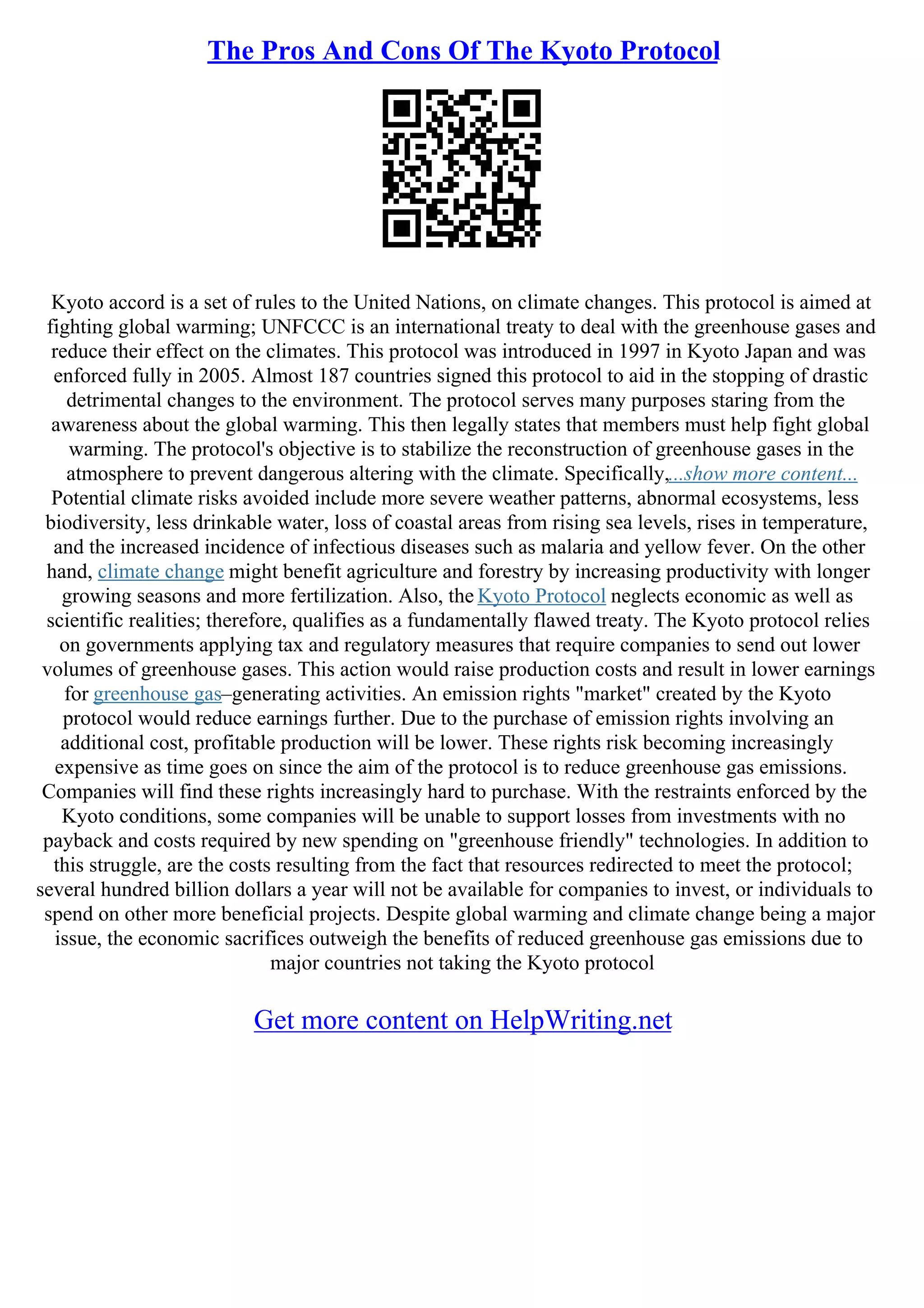 The Pros And Cons Of The Kyoto Protocol
Kyoto accord is a set of rules to the United Nations, on climate changes. This protocol is aimed at
fighting global warming; UNFCCC is an international treaty to deal with the greenhouse gases and
reduce their effect on the climates. This protocol was introduced in 1997 in Kyoto Japan and was
enforced fully in 2005. Almost 187 countries signed this protocol to aid in the stopping of drastic
detrimental changes to the environment. The protocol serves many purposes staring from the
awareness about the global warming. This then legally states that members must help fight global
warming. The protocol's objective is to stabilize the reconstruction of greenhouse gases in the
atmosphere to prevent dangerous altering with the climate. Specifically,...show more content...
Potential climate risks avoided include more severe weather patterns, abnormal ecosystems, less
biodiversity, less drinkable water, loss of coastal areas from rising sea levels, rises in temperature,
and the increased incidence of infectious diseases such as malaria and yellow fever. On the other
hand, climate change might benefit agriculture and forestry by increasing productivity with longer
growing seasons and more fertilization. Also, the Kyoto Protocol neglects economic as well as
scientific realities; therefore, qualifies as a fundamentally flawed treaty. The Kyoto protocol relies
on governments applying tax and regulatory measures that require companies to send out lower
volumes of greenhouse gases. This action would raise production costs and result in lower earnings
for greenhouse gas–generating activities. An emission rights "market" created by the Kyoto
protocol would reduce earnings further. Due to the purchase of emission rights involving an
additional cost, profitable production will be lower. These rights risk becoming increasingly
expensive as time goes on since the aim of the protocol is to reduce greenhouse gas emissions.
Companies will find these rights increasingly hard to purchase. With the restraints enforced by the
Kyoto conditions, some companies will be unable to support losses from investments with no
payback and costs required by new spending on "greenhouse friendly" technologies. In addition to
this struggle, are the costs resulting from the fact that resources redirected to meet the protocol;
several hundred billion dollars a year will not be available for companies to invest, or individuals to
spend on other more beneficial projects. Despite global warming and climate change being a major
issue, the economic sacrifices outweigh the benefits of reduced greenhouse gas emissions due to
major countries not taking the Kyoto protocol
Get more content on HelpWriting.net
 