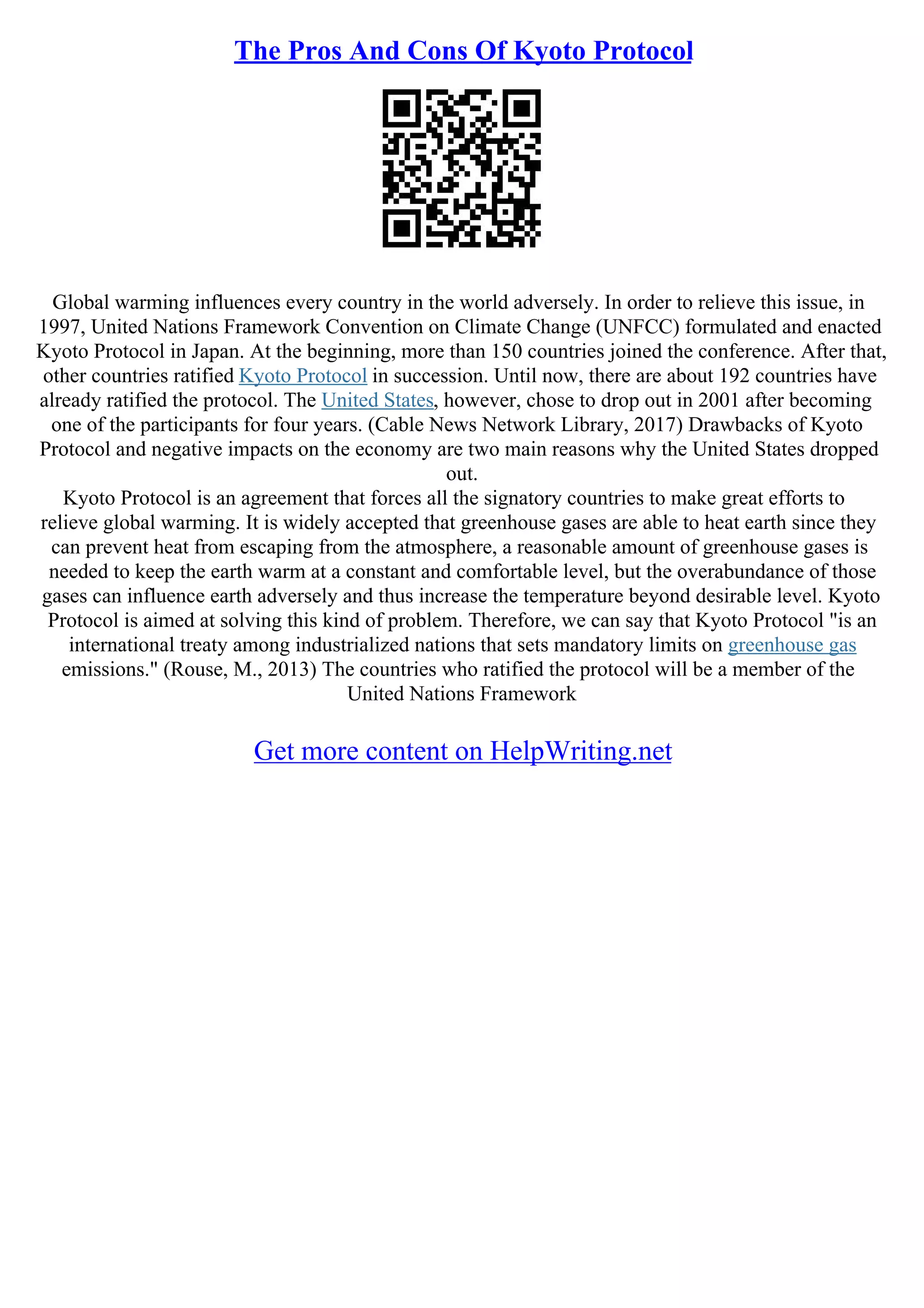 The Pros And Cons Of Kyoto Protocol
Global warming influences every country in the world adversely. In order to relieve this issue, in
1997, United Nations Framework Convention on Climate Change (UNFCC) formulated and enacted
Kyoto Protocol in Japan. At the beginning, more than 150 countries joined the conference. After that,
other countries ratified Kyoto Protocol in succession. Until now, there are about 192 countries have
already ratified the protocol. The United States, however, chose to drop out in 2001 after becoming
one of the participants for four years. (Cable News Network Library, 2017) Drawbacks of Kyoto
Protocol and negative impacts on the economy are two main reasons why the United States dropped
out.
Kyoto Protocol is an agreement that forces all the signatory countries to make great efforts to
relieve global warming. It is widely accepted that greenhouse gases are able to heat earth since they
can prevent heat from escaping from the atmosphere, a reasonable amount of greenhouse gases is
needed to keep the earth warm at a constant and comfortable level, but the overabundance of those
gases can influence earth adversely and thus increase the temperature beyond desirable level. Kyoto
Protocol is aimed at solving this kind of problem. Therefore, we can say that Kyoto Protocol "is an
international treaty among industrialized nations that sets mandatory limits on greenhouse gas
emissions." (Rouse, M., 2013) The countries who ratified the protocol will be a member of the
United Nations Framework
Get more content on HelpWriting.net
 
