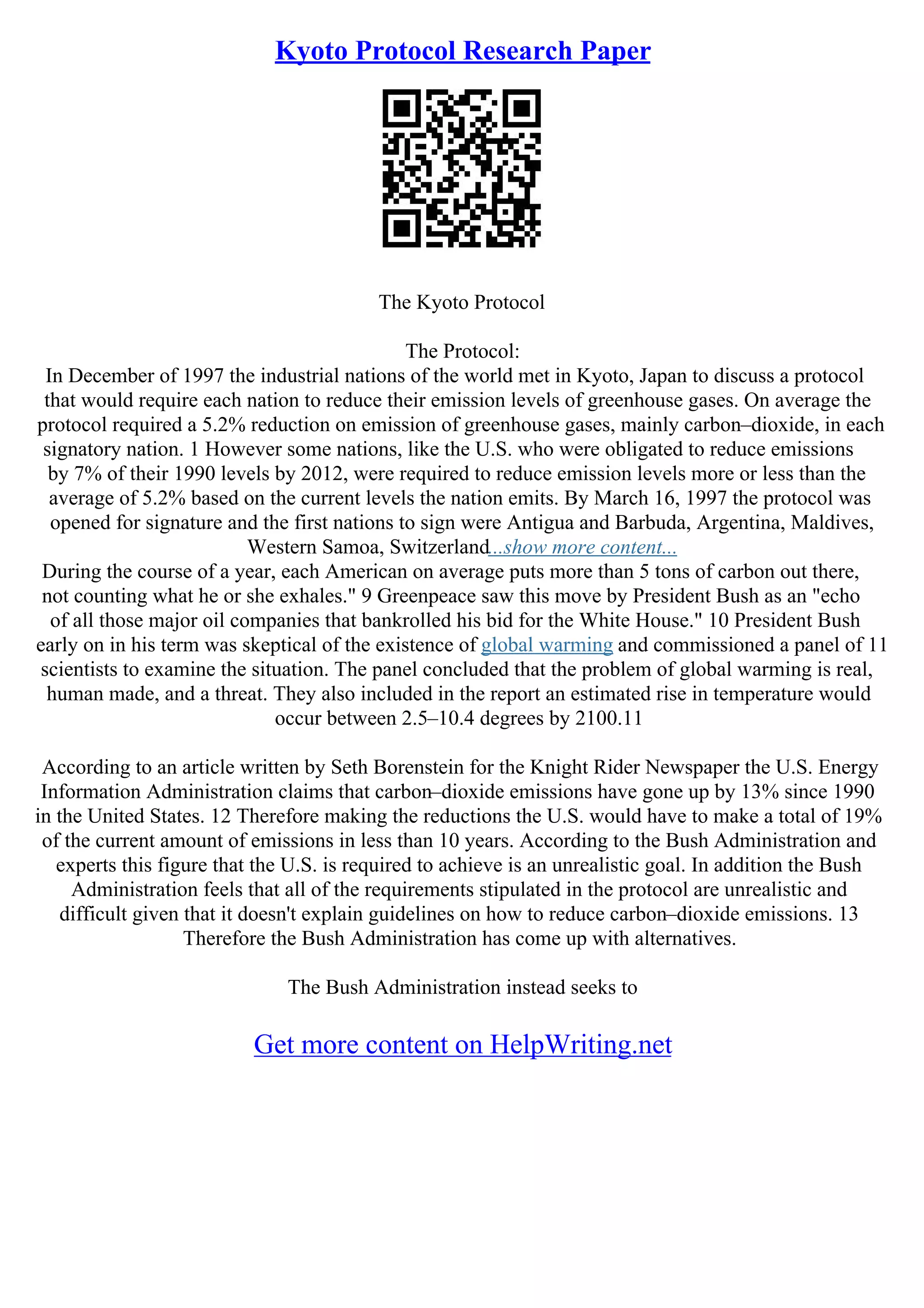 Kyoto Protocol Research Paper
The Kyoto Protocol
The Protocol:
In December of 1997 the industrial nations of the world met in Kyoto, Japan to discuss a protocol
that would require each nation to reduce their emission levels of greenhouse gases. On average the
protocol required a 5.2% reduction on emission of greenhouse gases, mainly carbon–dioxide, in each
signatory nation. 1 However some nations, like the U.S. who were obligated to reduce emissions
by 7% of their 1990 levels by 2012, were required to reduce emission levels more or less than the
average of 5.2% based on the current levels the nation emits. By March 16, 1997 the protocol was
opened for signature and the first nations to sign were Antigua and Barbuda, Argentina, Maldives,
Western Samoa, Switzerland...show more content...
During the course of a year, each American on average puts more than 5 tons of carbon out there,
not counting what he or she exhales." 9 Greenpeace saw this move by President Bush as an "echo
of all those major oil companies that bankrolled his bid for the White House." 10 President Bush
early on in his term was skeptical of the existence of global warming and commissioned a panel of 11
scientists to examine the situation. The panel concluded that the problem of global warming is real,
human made, and a threat. They also included in the report an estimated rise in temperature would
occur between 2.5–10.4 degrees by 2100.11
According to an article written by Seth Borenstein for the Knight Rider Newspaper the U.S. Energy
Information Administration claims that carbon–dioxide emissions have gone up by 13% since 1990
in the United States. 12 Therefore making the reductions the U.S. would have to make a total of 19%
of the current amount of emissions in less than 10 years. According to the Bush Administration and
experts this figure that the U.S. is required to achieve is an unrealistic goal. In addition the Bush
Administration feels that all of the requirements stipulated in the protocol are unrealistic and
difficult given that it doesn't explain guidelines on how to reduce carbon–dioxide emissions. 13
Therefore the Bush Administration has come up with alternatives.
The Bush Administration instead seeks to
Get more content on HelpWriting.net
 