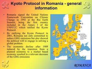 Kyoto Protocol in Romania - general information Romania signed the United Nations Framework Convention on Climate Change in 1992 at the Rio Earth Summit, being the first country included in the Annex I of the UNFCCC which ratified the Kyoto Protocol. By ratifying the Kyoto Protocol in 2001, Romania not only committed to reduce GHG emissions but also showed the political will to engage in solving a global problem. The economic decline after 1989 induced by the transition from a planned economy to a market based economy resulted in a relevant decrease of the GHG emissions 