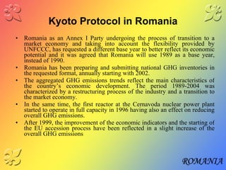 Kyoto Protocol in Romania Romania as an Annex I Party undergoing the process of transition to a market economy and taking into account the flexibility provided by UNFCCC, has requested a different base year to better reflect its economic potential and it was agreed that Romania will use 1989 as a base year, instead of 1990.  Romania has been preparing and submitting national GHG inventories in the requested format, annually starting with 2002. The aggregated GHG emissions trends reflect the main characteristics of the country’s economic development. The period 1989-2004 was characterized by a restructuring process of the industry and a transition to the market economy. In the same time, the first reactor at the Cernavoda nuclear power plant started to operate in full capacity in 1996 having also an effect on reducing overall GHG emissions. After 1999, the improvement of the economic indicators and the starting of the EU accession process have been reflected in a slight increase of the overall GHG emissions 