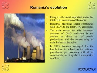 Romania’s evolution Energy is the most important sector for total GHG emissions of Romania. Industrial processes sector contributes with 11.7% to the total GHG emissions.   The main reason for this important decrease of GHG emissions is the decline or phase out of certain productions and the restructuring of main industrial branches In 2005 Romania managed for the fourth time to submit to the national greenhouse gas inventory with all its components, meeting also the requested deadline 