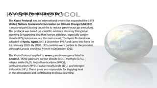 What Kyoto Protocol stands for ?
The Kyoto Protocol was an international treaty that expanded the 1992
United Nations Framework Convention on Climate Change (UNFCCC).
It required participating countries to reduce greenhouse gas emissions.
The protocol was based on scientific evidence showing that global
warming is happening and that human activities, especially carbon
dioxide (CO₂) emissions, are the main cause. The Kyoto Protocol was
adopted in Kyoto, Japan, on 11 December 1997 and came into force on
16 February 2005. By 2020, 192 countries were parties to the protocol,
although Canada withdrew from it in December 2012.
The Kyoto Protocol applied to seven greenhouse gases listed in
Annex A. These gases are carbon dioxide (CO₂), methane (CH₄),
nitrous oxide (N₂O), hydrofluorocarbons (HFCs),
perfluorocarbons (PFCs), sulfur hexafluoride (SF₆), and nitrogen
trifluoride (NF₃). These gases are responsible for trapping heat
in the atmosphere and contributing to global warming.
 